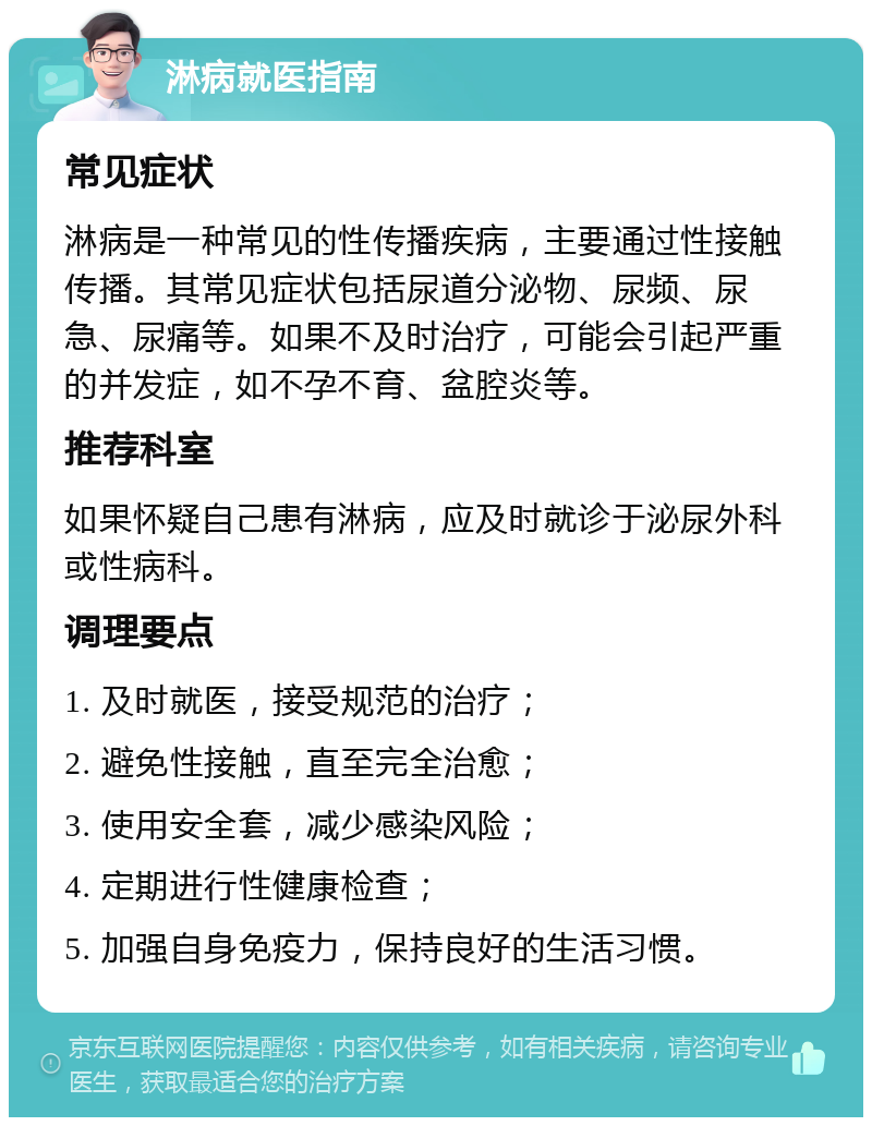 淋病就医指南 常见症状 淋病是一种常见的性传播疾病，主要通过性接触传播。其常见症状包括尿道分泌物、尿频、尿急、尿痛等。如果不及时治疗，可能会引起严重的并发症，如不孕不育、盆腔炎等。 推荐科室 如果怀疑自己患有淋病，应及时就诊于泌尿外科或性病科。 调理要点 1. 及时就医，接受规范的治疗； 2. 避免性接触，直至完全治愈； 3. 使用安全套，减少感染风险； 4. 定期进行性健康检查； 5. 加强自身免疫力，保持良好的生活习惯。