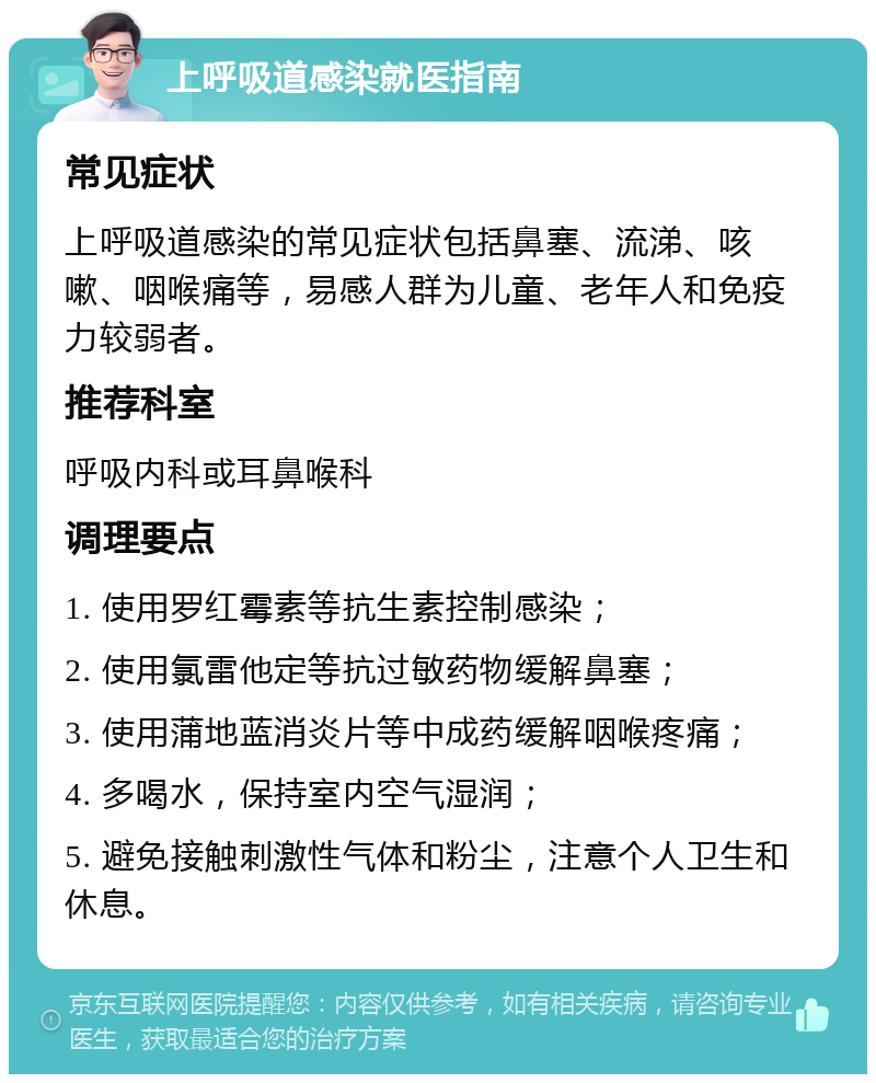 上呼吸道感染就医指南 常见症状 上呼吸道感染的常见症状包括鼻塞、流涕、咳嗽、咽喉痛等，易感人群为儿童、老年人和免疫力较弱者。 推荐科室 呼吸内科或耳鼻喉科 调理要点 1. 使用罗红霉素等抗生素控制感染； 2. 使用氯雷他定等抗过敏药物缓解鼻塞； 3. 使用蒲地蓝消炎片等中成药缓解咽喉疼痛； 4. 多喝水，保持室内空气湿润； 5. 避免接触刺激性气体和粉尘，注意个人卫生和休息。