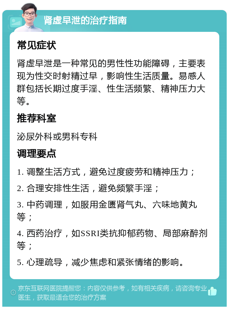 肾虚早泄的治疗指南 常见症状 肾虚早泄是一种常见的男性性功能障碍，主要表现为性交时射精过早，影响性生活质量。易感人群包括长期过度手淫、性生活频繁、精神压力大等。 推荐科室 泌尿外科或男科专科 调理要点 1. 调整生活方式，避免过度疲劳和精神压力； 2. 合理安排性生活，避免频繁手淫； 3. 中药调理，如服用金匮肾气丸、六味地黄丸等； 4. 西药治疗，如SSRI类抗抑郁药物、局部麻醉剂等； 5. 心理疏导，减少焦虑和紧张情绪的影响。