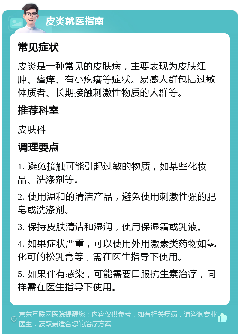 皮炎就医指南 常见症状 皮炎是一种常见的皮肤病，主要表现为皮肤红肿、瘙痒、有小疙瘩等症状。易感人群包括过敏体质者、长期接触刺激性物质的人群等。 推荐科室 皮肤科 调理要点 1. 避免接触可能引起过敏的物质，如某些化妆品、洗涤剂等。 2. 使用温和的清洁产品，避免使用刺激性强的肥皂或洗涤剂。 3. 保持皮肤清洁和湿润，使用保湿霜或乳液。 4. 如果症状严重，可以使用外用激素类药物如氢化可的松乳膏等，需在医生指导下使用。 5. 如果伴有感染，可能需要口服抗生素治疗，同样需在医生指导下使用。