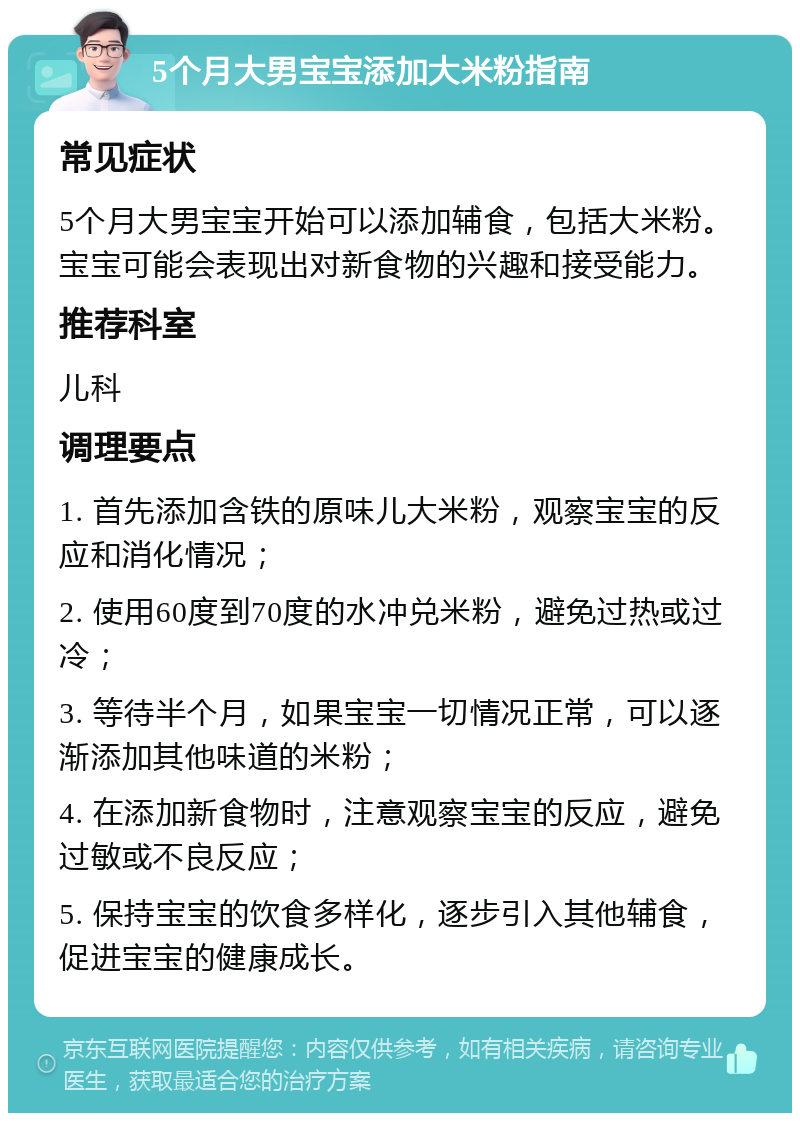 5个月大男宝宝添加大米粉指南 常见症状 5个月大男宝宝开始可以添加辅食，包括大米粉。宝宝可能会表现出对新食物的兴趣和接受能力。 推荐科室 儿科 调理要点 1. 首先添加含铁的原味儿大米粉，观察宝宝的反应和消化情况； 2. 使用60度到70度的水冲兑米粉，避免过热或过冷； 3. 等待半个月，如果宝宝一切情况正常，可以逐渐添加其他味道的米粉； 4. 在添加新食物时，注意观察宝宝的反应，避免过敏或不良反应； 5. 保持宝宝的饮食多样化，逐步引入其他辅食，促进宝宝的健康成长。