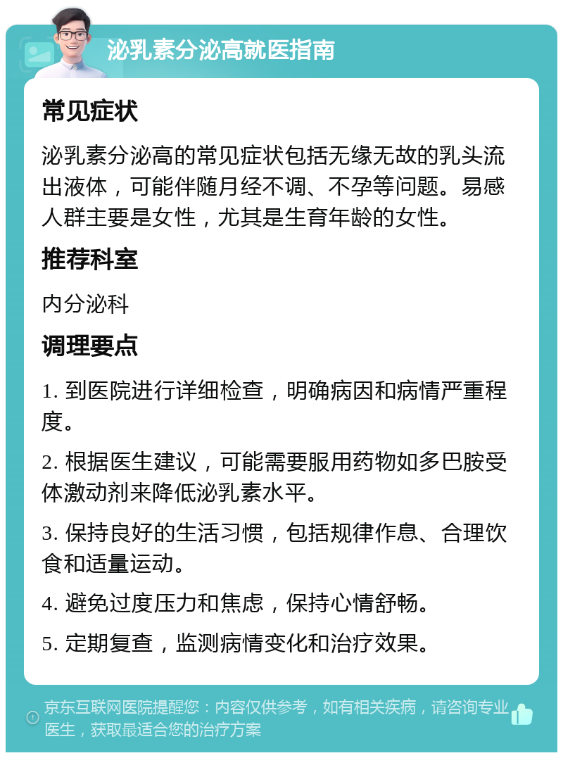 泌乳素分泌高就医指南 常见症状 泌乳素分泌高的常见症状包括无缘无故的乳头流出液体，可能伴随月经不调、不孕等问题。易感人群主要是女性，尤其是生育年龄的女性。 推荐科室 内分泌科 调理要点 1. 到医院进行详细检查，明确病因和病情严重程度。 2. 根据医生建议，可能需要服用药物如多巴胺受体激动剂来降低泌乳素水平。 3. 保持良好的生活习惯，包括规律作息、合理饮食和适量运动。 4. 避免过度压力和焦虑，保持心情舒畅。 5. 定期复查，监测病情变化和治疗效果。