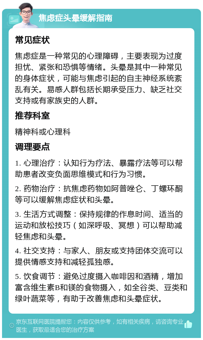 焦虑症头晕缓解指南 常见症状 焦虑症是一种常见的心理障碍，主要表现为过度担忧、紧张和恐惧等情绪。头晕是其中一种常见的身体症状，可能与焦虑引起的自主神经系统紊乱有关。易感人群包括长期承受压力、缺乏社交支持或有家族史的人群。 推荐科室 精神科或心理科 调理要点 1. 心理治疗：认知行为疗法、暴露疗法等可以帮助患者改变负面思维模式和行为习惯。 2. 药物治疗：抗焦虑药物如阿普唑仑、丁螺环酮等可以缓解焦虑症状和头晕。 3. 生活方式调整：保持规律的作息时间、适当的运动和放松技巧（如深呼吸、冥想）可以帮助减轻焦虑和头晕。 4. 社交支持：与家人、朋友或支持团体交流可以提供情感支持和减轻孤独感。 5. 饮食调节：避免过度摄入咖啡因和酒精，增加富含维生素B和镁的食物摄入，如全谷类、豆类和绿叶蔬菜等，有助于改善焦虑和头晕症状。