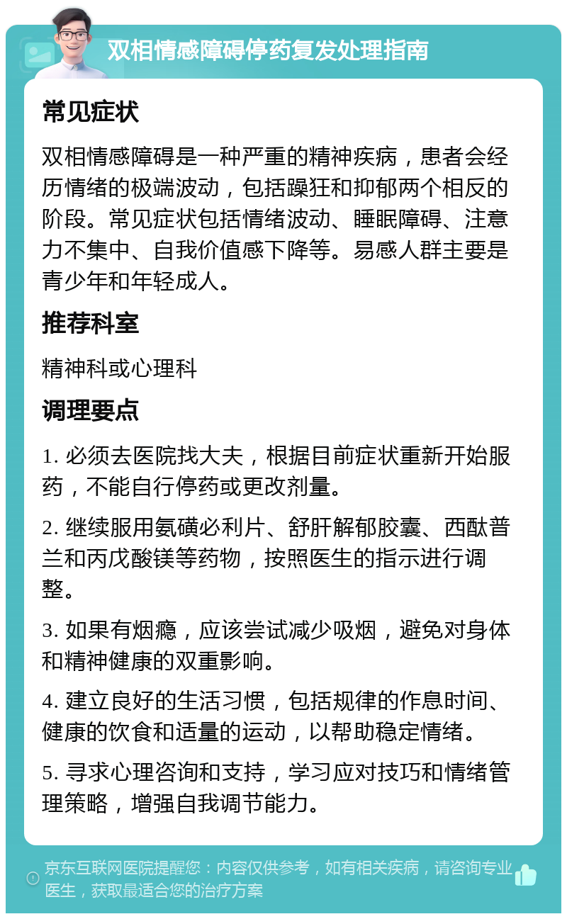 双相情感障碍停药复发处理指南 常见症状 双相情感障碍是一种严重的精神疾病，患者会经历情绪的极端波动，包括躁狂和抑郁两个相反的阶段。常见症状包括情绪波动、睡眠障碍、注意力不集中、自我价值感下降等。易感人群主要是青少年和年轻成人。 推荐科室 精神科或心理科 调理要点 1. 必须去医院找大夫，根据目前症状重新开始服药，不能自行停药或更改剂量。 2. 继续服用氨磺必利片、舒肝解郁胶囊、西酞普兰和丙戊酸镁等药物，按照医生的指示进行调整。 3. 如果有烟瘾，应该尝试减少吸烟，避免对身体和精神健康的双重影响。 4. 建立良好的生活习惯，包括规律的作息时间、健康的饮食和适量的运动，以帮助稳定情绪。 5. 寻求心理咨询和支持，学习应对技巧和情绪管理策略，增强自我调节能力。