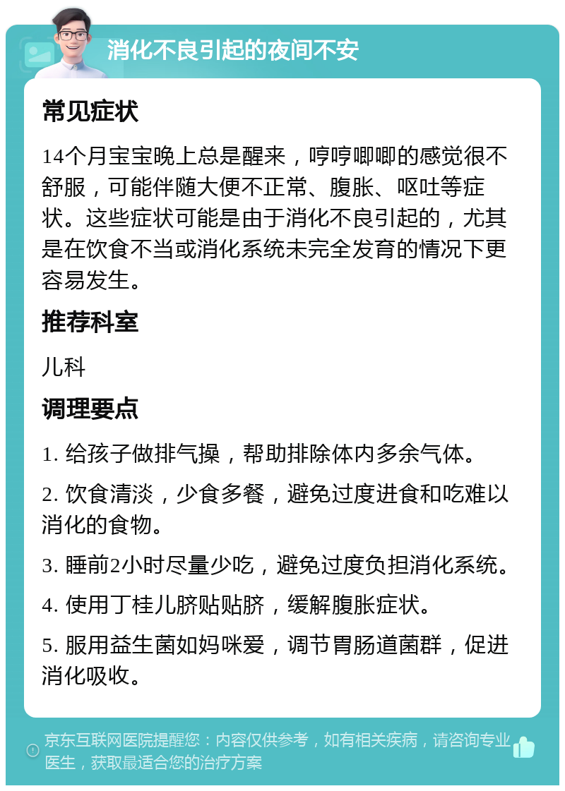 消化不良引起的夜间不安 常见症状 14个月宝宝晚上总是醒来，哼哼唧唧的感觉很不舒服，可能伴随大便不正常、腹胀、呕吐等症状。这些症状可能是由于消化不良引起的，尤其是在饮食不当或消化系统未完全发育的情况下更容易发生。 推荐科室 儿科 调理要点 1. 给孩子做排气操，帮助排除体内多余气体。 2. 饮食清淡，少食多餐，避免过度进食和吃难以消化的食物。 3. 睡前2小时尽量少吃，避免过度负担消化系统。 4. 使用丁桂儿脐贴贴脐，缓解腹胀症状。 5. 服用益生菌如妈咪爱，调节胃肠道菌群，促进消化吸收。