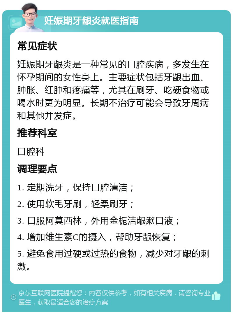 妊娠期牙龈炎就医指南 常见症状 妊娠期牙龈炎是一种常见的口腔疾病，多发生在怀孕期间的女性身上。主要症状包括牙龈出血、肿胀、红肿和疼痛等，尤其在刷牙、吃硬食物或喝水时更为明显。长期不治疗可能会导致牙周病和其他并发症。 推荐科室 口腔科 调理要点 1. 定期洗牙，保持口腔清洁； 2. 使用软毛牙刷，轻柔刷牙； 3. 口服阿莫西林，外用金栀洁龈漱口液； 4. 增加维生素C的摄入，帮助牙龈恢复； 5. 避免食用过硬或过热的食物，减少对牙龈的刺激。