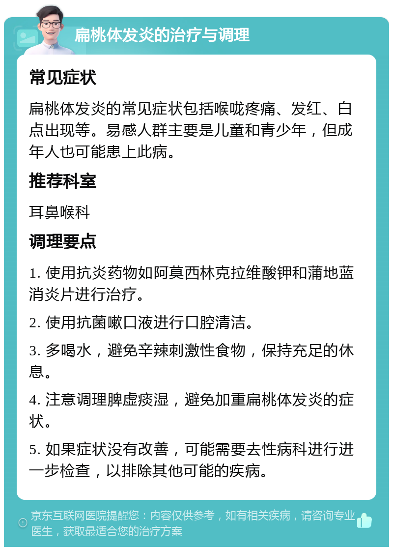 扁桃体发炎的治疗与调理 常见症状 扁桃体发炎的常见症状包括喉咙疼痛、发红、白点出现等。易感人群主要是儿童和青少年，但成年人也可能患上此病。 推荐科室 耳鼻喉科 调理要点 1. 使用抗炎药物如阿莫西林克拉维酸钾和蒲地蓝消炎片进行治疗。 2. 使用抗菌嗽口液进行口腔清洁。 3. 多喝水，避免辛辣刺激性食物，保持充足的休息。 4. 注意调理脾虚痰湿，避免加重扁桃体发炎的症状。 5. 如果症状没有改善，可能需要去性病科进行进一步检查，以排除其他可能的疾病。