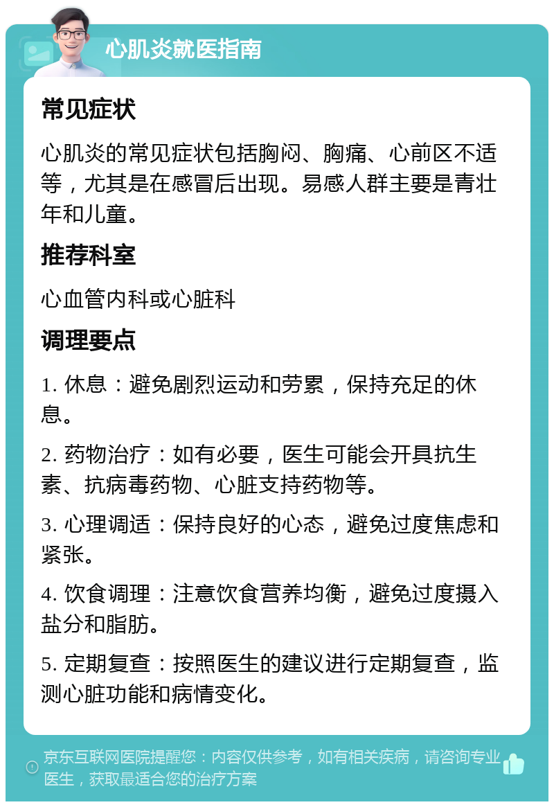 心肌炎就医指南 常见症状 心肌炎的常见症状包括胸闷、胸痛、心前区不适等，尤其是在感冒后出现。易感人群主要是青壮年和儿童。 推荐科室 心血管内科或心脏科 调理要点 1. 休息：避免剧烈运动和劳累，保持充足的休息。 2. 药物治疗：如有必要，医生可能会开具抗生素、抗病毒药物、心脏支持药物等。 3. 心理调适：保持良好的心态，避免过度焦虑和紧张。 4. 饮食调理：注意饮食营养均衡，避免过度摄入盐分和脂肪。 5. 定期复查：按照医生的建议进行定期复查，监测心脏功能和病情变化。