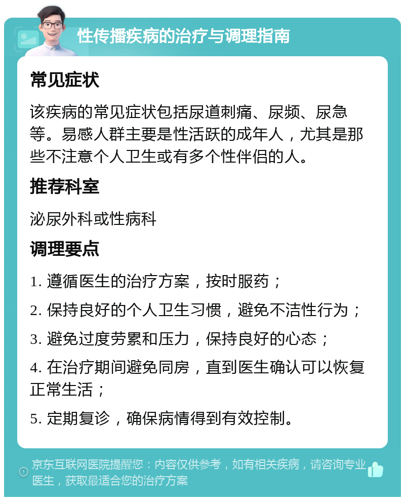 性传播疾病的治疗与调理指南 常见症状 该疾病的常见症状包括尿道刺痛、尿频、尿急等。易感人群主要是性活跃的成年人，尤其是那些不注意个人卫生或有多个性伴侣的人。 推荐科室 泌尿外科或性病科 调理要点 1. 遵循医生的治疗方案，按时服药； 2. 保持良好的个人卫生习惯，避免不洁性行为； 3. 避免过度劳累和压力，保持良好的心态； 4. 在治疗期间避免同房，直到医生确认可以恢复正常生活； 5. 定期复诊，确保病情得到有效控制。