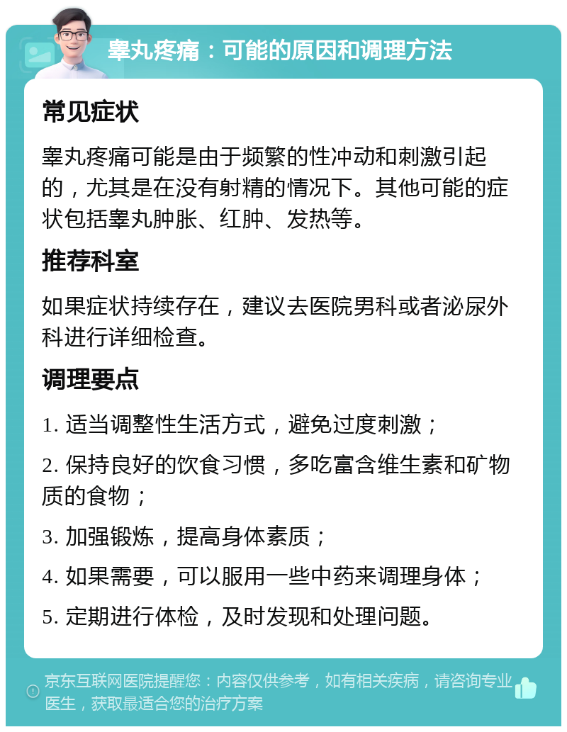 睾丸疼痛：可能的原因和调理方法 常见症状 睾丸疼痛可能是由于频繁的性冲动和刺激引起的，尤其是在没有射精的情况下。其他可能的症状包括睾丸肿胀、红肿、发热等。 推荐科室 如果症状持续存在，建议去医院男科或者泌尿外科进行详细检查。 调理要点 1. 适当调整性生活方式，避免过度刺激； 2. 保持良好的饮食习惯，多吃富含维生素和矿物质的食物； 3. 加强锻炼，提高身体素质； 4. 如果需要，可以服用一些中药来调理身体； 5. 定期进行体检，及时发现和处理问题。