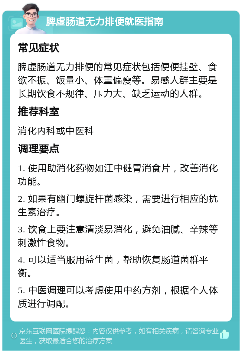 脾虚肠道无力排便就医指南 常见症状 脾虚肠道无力排便的常见症状包括便便挂壁、食欲不振、饭量小、体重偏瘦等。易感人群主要是长期饮食不规律、压力大、缺乏运动的人群。 推荐科室 消化内科或中医科 调理要点 1. 使用助消化药物如江中健胃消食片，改善消化功能。 2. 如果有幽门螺旋杆菌感染，需要进行相应的抗生素治疗。 3. 饮食上要注意清淡易消化，避免油腻、辛辣等刺激性食物。 4. 可以适当服用益生菌，帮助恢复肠道菌群平衡。 5. 中医调理可以考虑使用中药方剂，根据个人体质进行调配。