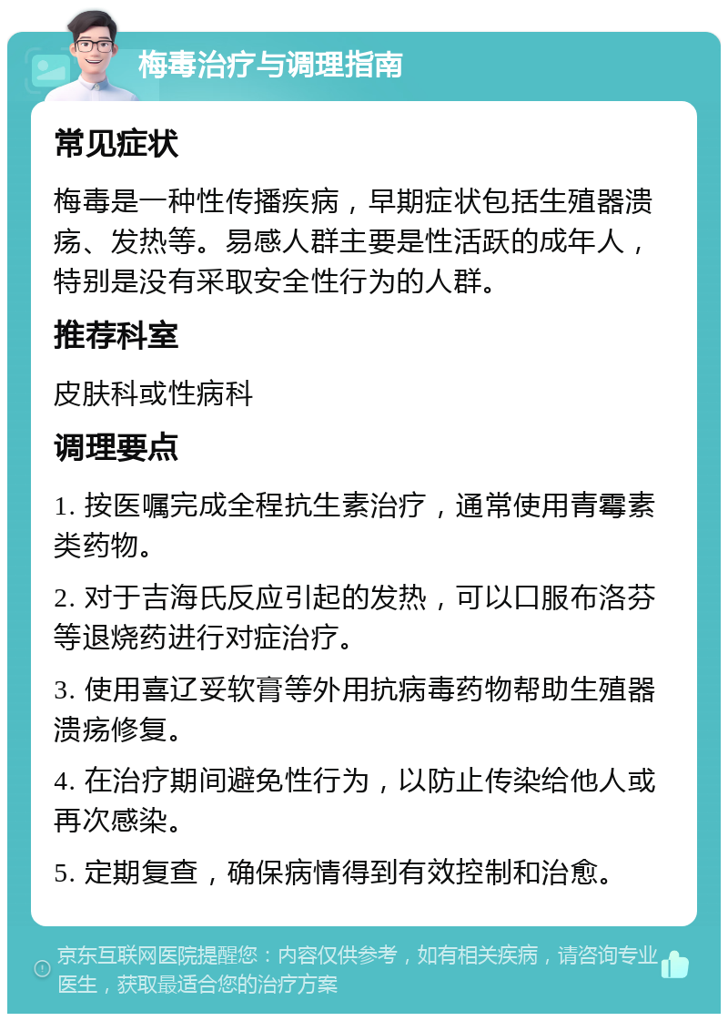 梅毒治疗与调理指南 常见症状 梅毒是一种性传播疾病，早期症状包括生殖器溃疡、发热等。易感人群主要是性活跃的成年人，特别是没有采取安全性行为的人群。 推荐科室 皮肤科或性病科 调理要点 1. 按医嘱完成全程抗生素治疗，通常使用青霉素类药物。 2. 对于吉海氏反应引起的发热，可以口服布洛芬等退烧药进行对症治疗。 3. 使用喜辽妥软膏等外用抗病毒药物帮助生殖器溃疡修复。 4. 在治疗期间避免性行为，以防止传染给他人或再次感染。 5. 定期复查，确保病情得到有效控制和治愈。