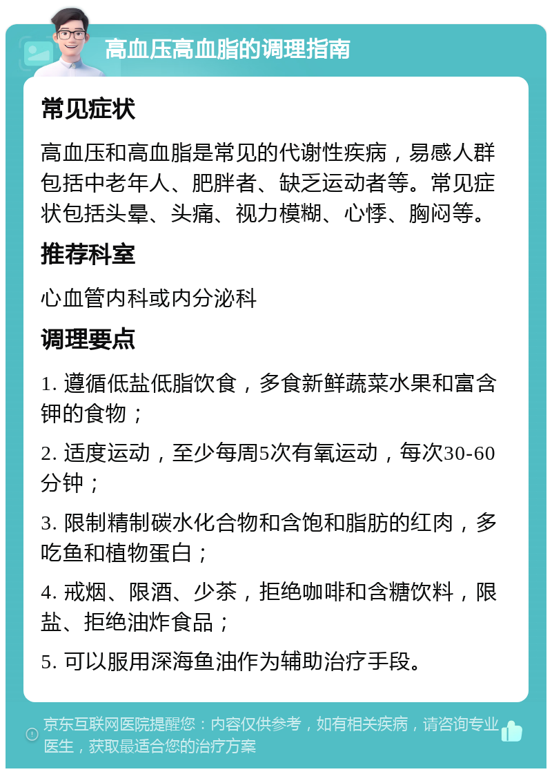 高血压高血脂的调理指南 常见症状 高血压和高血脂是常见的代谢性疾病，易感人群包括中老年人、肥胖者、缺乏运动者等。常见症状包括头晕、头痛、视力模糊、心悸、胸闷等。 推荐科室 心血管内科或内分泌科 调理要点 1. 遵循低盐低脂饮食，多食新鲜蔬菜水果和富含钾的食物； 2. 适度运动，至少每周5次有氧运动，每次30-60分钟； 3. 限制精制碳水化合物和含饱和脂肪的红肉，多吃鱼和植物蛋白； 4. 戒烟、限酒、少茶，拒绝咖啡和含糖饮料，限盐、拒绝油炸食品； 5. 可以服用深海鱼油作为辅助治疗手段。