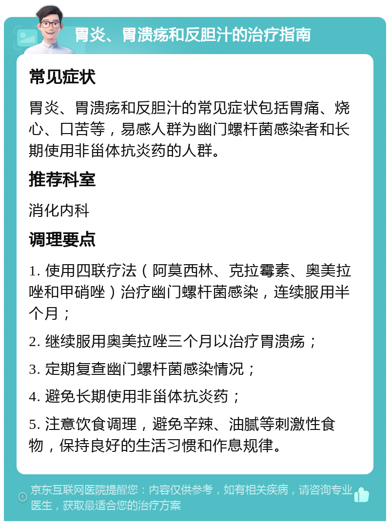 胃炎、胃溃疡和反胆汁的治疗指南 常见症状 胃炎、胃溃疡和反胆汁的常见症状包括胃痛、烧心、口苦等，易感人群为幽门螺杆菌感染者和长期使用非甾体抗炎药的人群。 推荐科室 消化内科 调理要点 1. 使用四联疗法（阿莫西林、克拉霉素、奥美拉唑和甲硝唑）治疗幽门螺杆菌感染，连续服用半个月； 2. 继续服用奥美拉唑三个月以治疗胃溃疡； 3. 定期复查幽门螺杆菌感染情况； 4. 避免长期使用非甾体抗炎药； 5. 注意饮食调理，避免辛辣、油腻等刺激性食物，保持良好的生活习惯和作息规律。