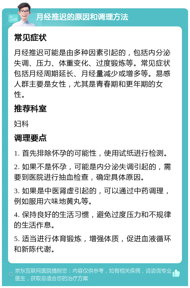 月经推迟的原因和调理方法 常见症状 月经推迟可能是由多种因素引起的，包括内分泌失调、压力、体重变化、过度锻炼等。常见症状包括月经周期延长、月经量减少或增多等。易感人群主要是女性，尤其是青春期和更年期的女性。 推荐科室 妇科 调理要点 1. 首先排除怀孕的可能性，使用试纸进行检测。 2. 如果不是怀孕，可能是内分泌失调引起的，需要到医院进行抽血检查，确定具体原因。 3. 如果是中医肾虚引起的，可以通过中药调理，例如服用六味地黄丸等。 4. 保持良好的生活习惯，避免过度压力和不规律的生活作息。 5. 适当进行体育锻炼，增强体质，促进血液循环和新陈代谢。