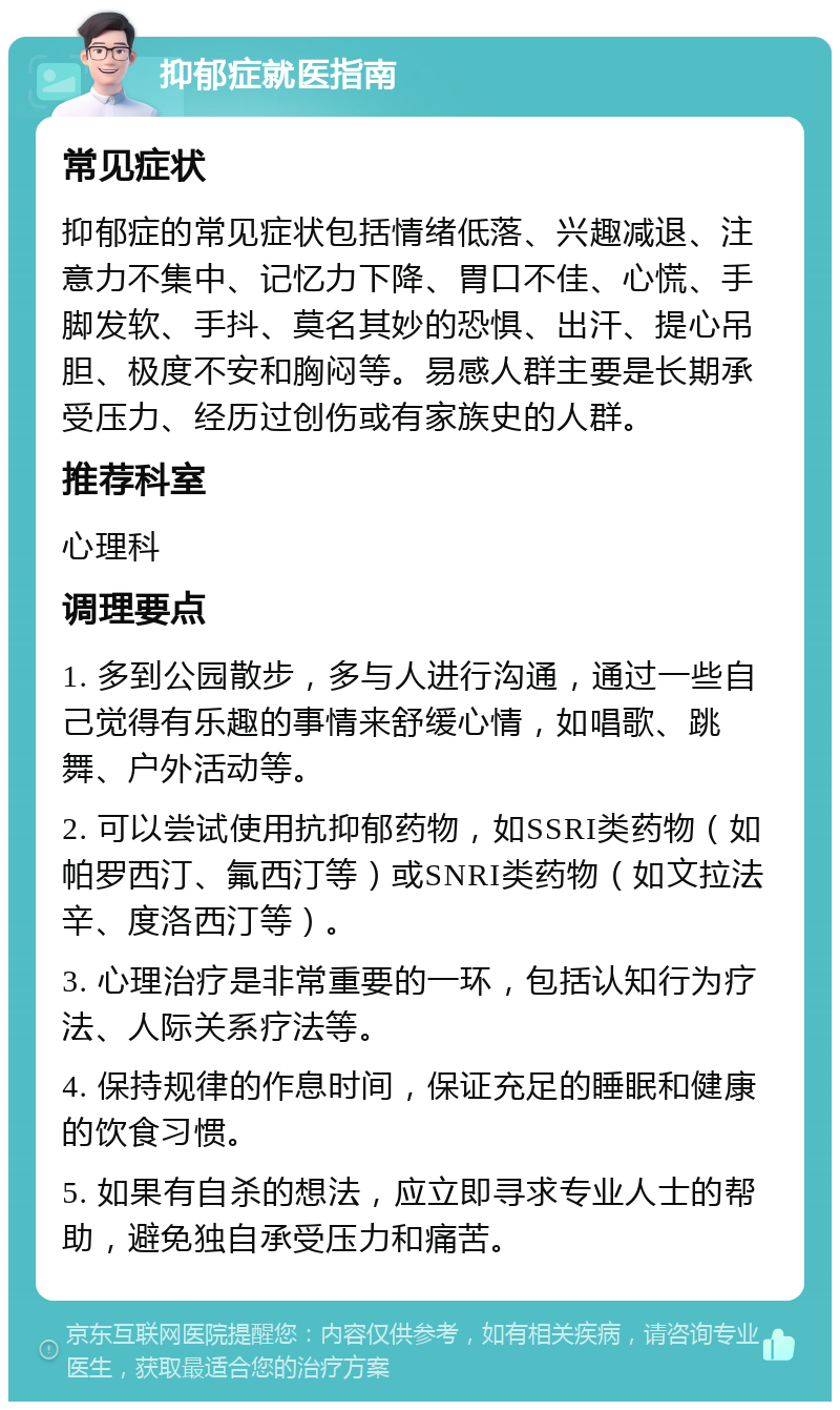 抑郁症就医指南 常见症状 抑郁症的常见症状包括情绪低落、兴趣减退、注意力不集中、记忆力下降、胃口不佳、心慌、手脚发软、手抖、莫名其妙的恐惧、出汗、提心吊胆、极度不安和胸闷等。易感人群主要是长期承受压力、经历过创伤或有家族史的人群。 推荐科室 心理科 调理要点 1. 多到公园散步，多与人进行沟通，通过一些自己觉得有乐趣的事情来舒缓心情，如唱歌、跳舞、户外活动等。 2. 可以尝试使用抗抑郁药物，如SSRI类药物（如帕罗西汀、氟西汀等）或SNRI类药物（如文拉法辛、度洛西汀等）。 3. 心理治疗是非常重要的一环，包括认知行为疗法、人际关系疗法等。 4. 保持规律的作息时间，保证充足的睡眠和健康的饮食习惯。 5. 如果有自杀的想法，应立即寻求专业人士的帮助，避免独自承受压力和痛苦。