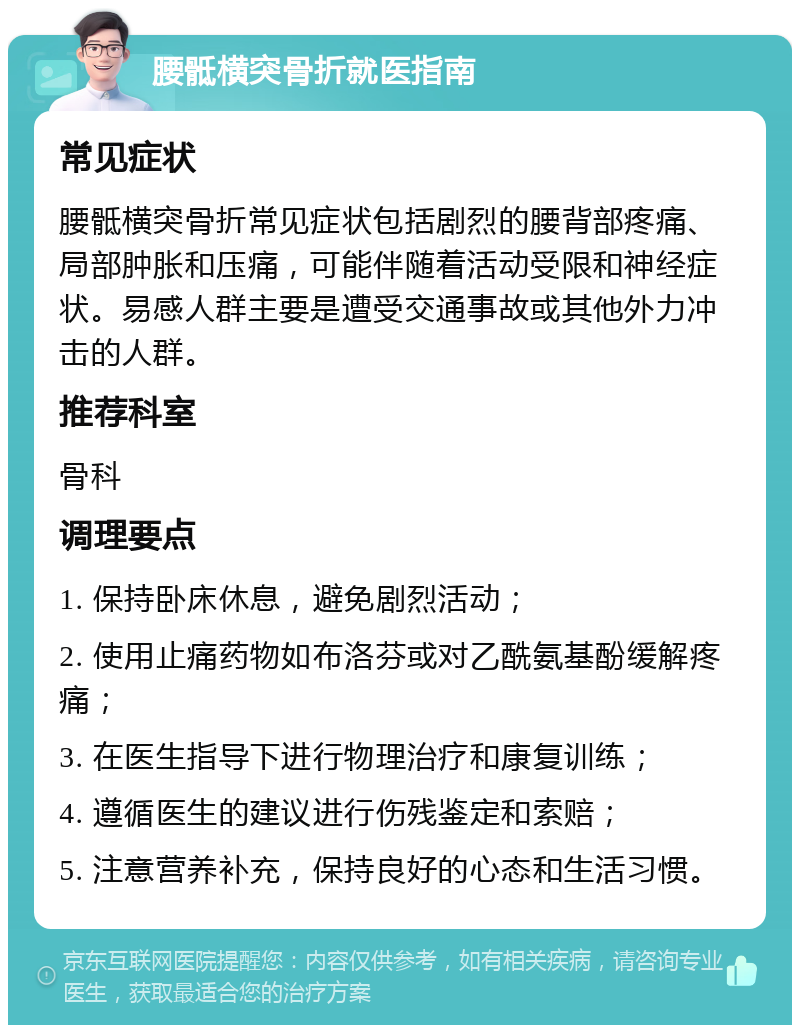 腰骶横突骨折就医指南 常见症状 腰骶横突骨折常见症状包括剧烈的腰背部疼痛、局部肿胀和压痛，可能伴随着活动受限和神经症状。易感人群主要是遭受交通事故或其他外力冲击的人群。 推荐科室 骨科 调理要点 1. 保持卧床休息，避免剧烈活动； 2. 使用止痛药物如布洛芬或对乙酰氨基酚缓解疼痛； 3. 在医生指导下进行物理治疗和康复训练； 4. 遵循医生的建议进行伤残鉴定和索赔； 5. 注意营养补充，保持良好的心态和生活习惯。