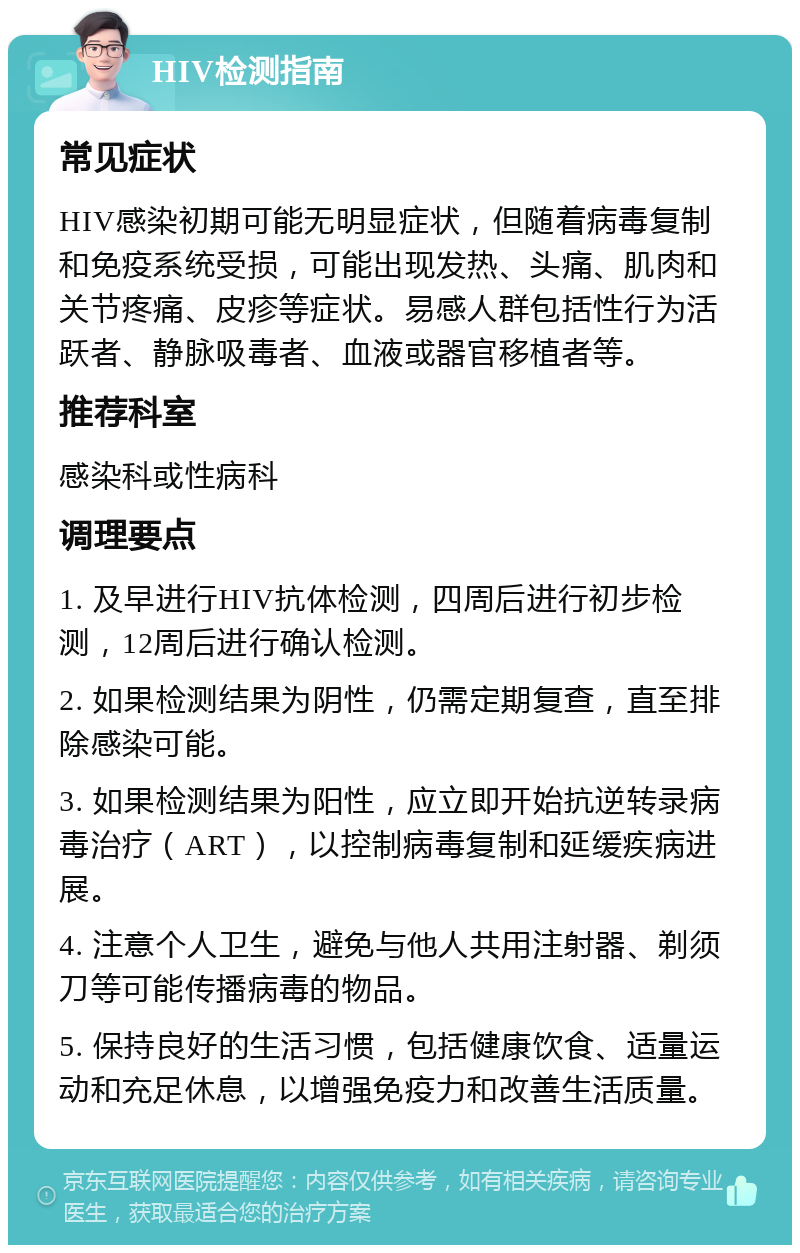 HIV检测指南 常见症状 HIV感染初期可能无明显症状，但随着病毒复制和免疫系统受损，可能出现发热、头痛、肌肉和关节疼痛、皮疹等症状。易感人群包括性行为活跃者、静脉吸毒者、血液或器官移植者等。 推荐科室 感染科或性病科 调理要点 1. 及早进行HIV抗体检测，四周后进行初步检测，12周后进行确认检测。 2. 如果检测结果为阴性，仍需定期复查，直至排除感染可能。 3. 如果检测结果为阳性，应立即开始抗逆转录病毒治疗（ART），以控制病毒复制和延缓疾病进展。 4. 注意个人卫生，避免与他人共用注射器、剃须刀等可能传播病毒的物品。 5. 保持良好的生活习惯，包括健康饮食、适量运动和充足休息，以增强免疫力和改善生活质量。