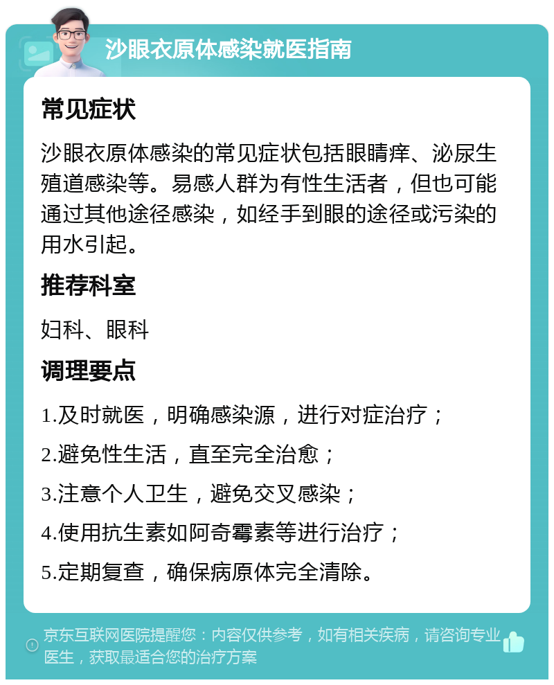 沙眼衣原体感染就医指南 常见症状 沙眼衣原体感染的常见症状包括眼睛痒、泌尿生殖道感染等。易感人群为有性生活者，但也可能通过其他途径感染，如经手到眼的途径或污染的用水引起。 推荐科室 妇科、眼科 调理要点 1.及时就医，明确感染源，进行对症治疗； 2.避免性生活，直至完全治愈； 3.注意个人卫生，避免交叉感染； 4.使用抗生素如阿奇霉素等进行治疗； 5.定期复查，确保病原体完全清除。