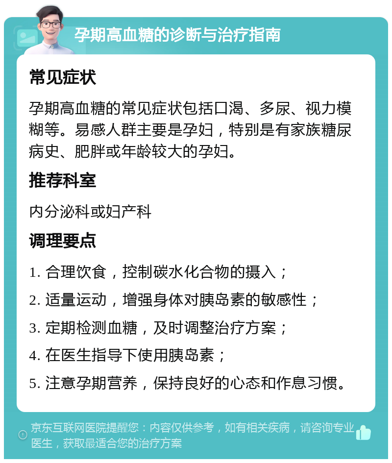 孕期高血糖的诊断与治疗指南 常见症状 孕期高血糖的常见症状包括口渴、多尿、视力模糊等。易感人群主要是孕妇，特别是有家族糖尿病史、肥胖或年龄较大的孕妇。 推荐科室 内分泌科或妇产科 调理要点 1. 合理饮食，控制碳水化合物的摄入； 2. 适量运动，增强身体对胰岛素的敏感性； 3. 定期检测血糖，及时调整治疗方案； 4. 在医生指导下使用胰岛素； 5. 注意孕期营养，保持良好的心态和作息习惯。