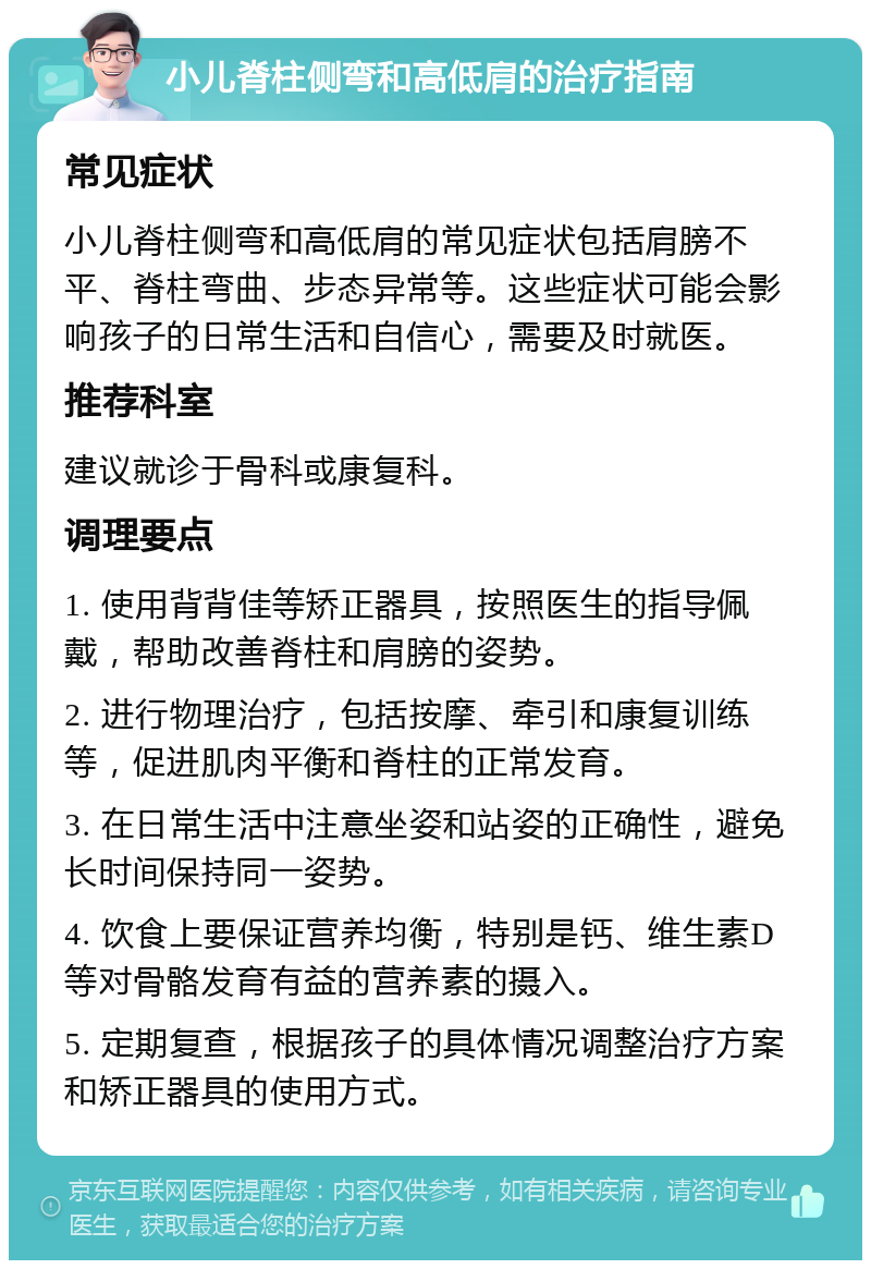 小儿脊柱侧弯和高低肩的治疗指南 常见症状 小儿脊柱侧弯和高低肩的常见症状包括肩膀不平、脊柱弯曲、步态异常等。这些症状可能会影响孩子的日常生活和自信心，需要及时就医。 推荐科室 建议就诊于骨科或康复科。 调理要点 1. 使用背背佳等矫正器具，按照医生的指导佩戴，帮助改善脊柱和肩膀的姿势。 2. 进行物理治疗，包括按摩、牵引和康复训练等，促进肌肉平衡和脊柱的正常发育。 3. 在日常生活中注意坐姿和站姿的正确性，避免长时间保持同一姿势。 4. 饮食上要保证营养均衡，特别是钙、维生素D等对骨骼发育有益的营养素的摄入。 5. 定期复查，根据孩子的具体情况调整治疗方案和矫正器具的使用方式。