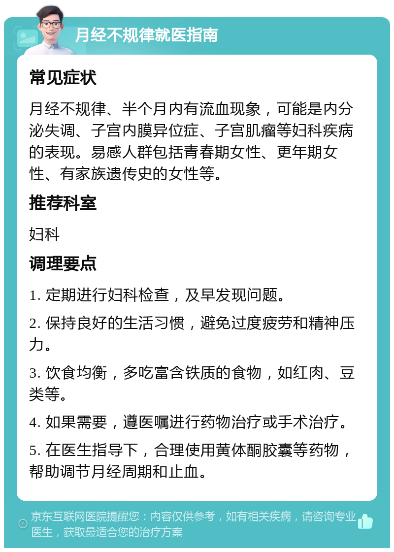 月经不规律就医指南 常见症状 月经不规律、半个月内有流血现象，可能是内分泌失调、子宫内膜异位症、子宫肌瘤等妇科疾病的表现。易感人群包括青春期女性、更年期女性、有家族遗传史的女性等。 推荐科室 妇科 调理要点 1. 定期进行妇科检查，及早发现问题。 2. 保持良好的生活习惯，避免过度疲劳和精神压力。 3. 饮食均衡，多吃富含铁质的食物，如红肉、豆类等。 4. 如果需要，遵医嘱进行药物治疗或手术治疗。 5. 在医生指导下，合理使用黄体酮胶囊等药物，帮助调节月经周期和止血。