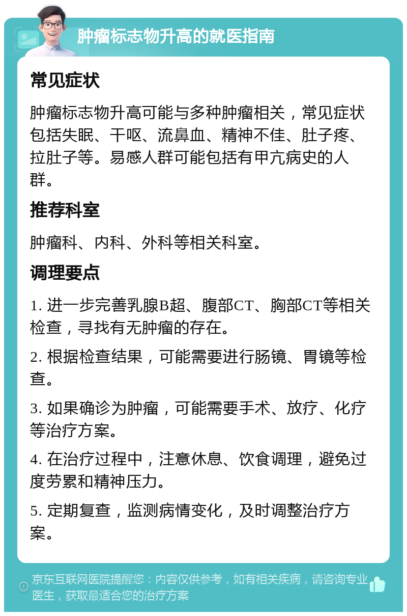 肿瘤标志物升高的就医指南 常见症状 肿瘤标志物升高可能与多种肿瘤相关，常见症状包括失眠、干呕、流鼻血、精神不佳、肚子疼、拉肚子等。易感人群可能包括有甲亢病史的人群。 推荐科室 肿瘤科、内科、外科等相关科室。 调理要点 1. 进一步完善乳腺B超、腹部CT、胸部CT等相关检查，寻找有无肿瘤的存在。 2. 根据检查结果，可能需要进行肠镜、胃镜等检查。 3. 如果确诊为肿瘤，可能需要手术、放疗、化疗等治疗方案。 4. 在治疗过程中，注意休息、饮食调理，避免过度劳累和精神压力。 5. 定期复查，监测病情变化，及时调整治疗方案。