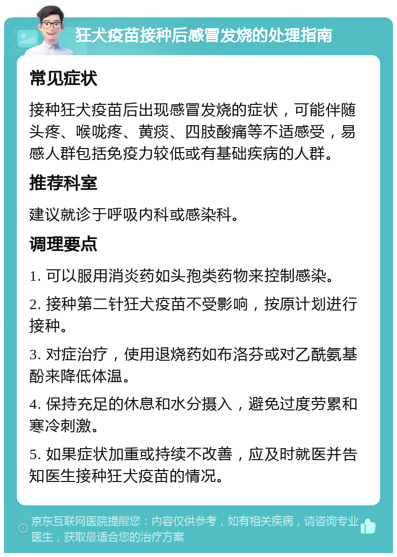 狂犬疫苗接种后感冒发烧的处理指南 常见症状 接种狂犬疫苗后出现感冒发烧的症状，可能伴随头疼、喉咙疼、黄痰、四肢酸痛等不适感受，易感人群包括免疫力较低或有基础疾病的人群。 推荐科室 建议就诊于呼吸内科或感染科。 调理要点 1. 可以服用消炎药如头孢类药物来控制感染。 2. 接种第二针狂犬疫苗不受影响，按原计划进行接种。 3. 对症治疗，使用退烧药如布洛芬或对乙酰氨基酚来降低体温。 4. 保持充足的休息和水分摄入，避免过度劳累和寒冷刺激。 5. 如果症状加重或持续不改善，应及时就医并告知医生接种狂犬疫苗的情况。