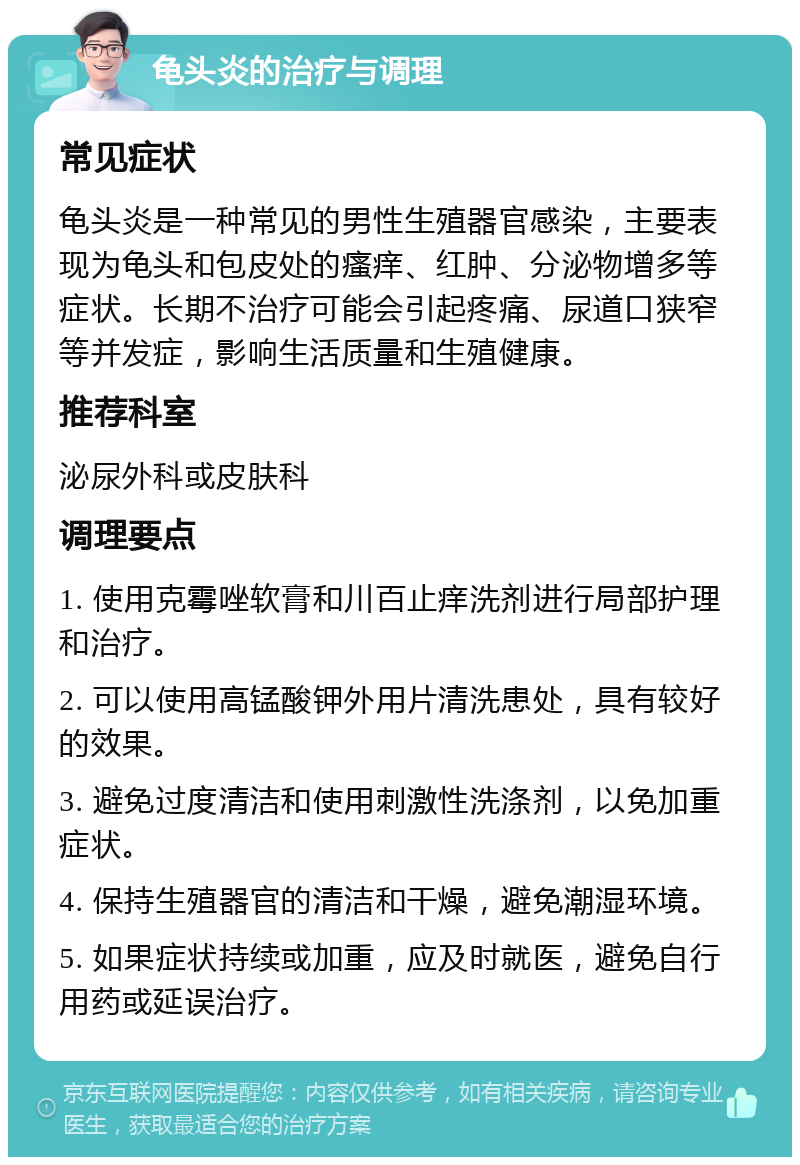 龟头炎的治疗与调理 常见症状 龟头炎是一种常见的男性生殖器官感染，主要表现为龟头和包皮处的瘙痒、红肿、分泌物增多等症状。长期不治疗可能会引起疼痛、尿道口狭窄等并发症，影响生活质量和生殖健康。 推荐科室 泌尿外科或皮肤科 调理要点 1. 使用克霉唑软膏和川百止痒洗剂进行局部护理和治疗。 2. 可以使用高锰酸钾外用片清洗患处，具有较好的效果。 3. 避免过度清洁和使用刺激性洗涤剂，以免加重症状。 4. 保持生殖器官的清洁和干燥，避免潮湿环境。 5. 如果症状持续或加重，应及时就医，避免自行用药或延误治疗。