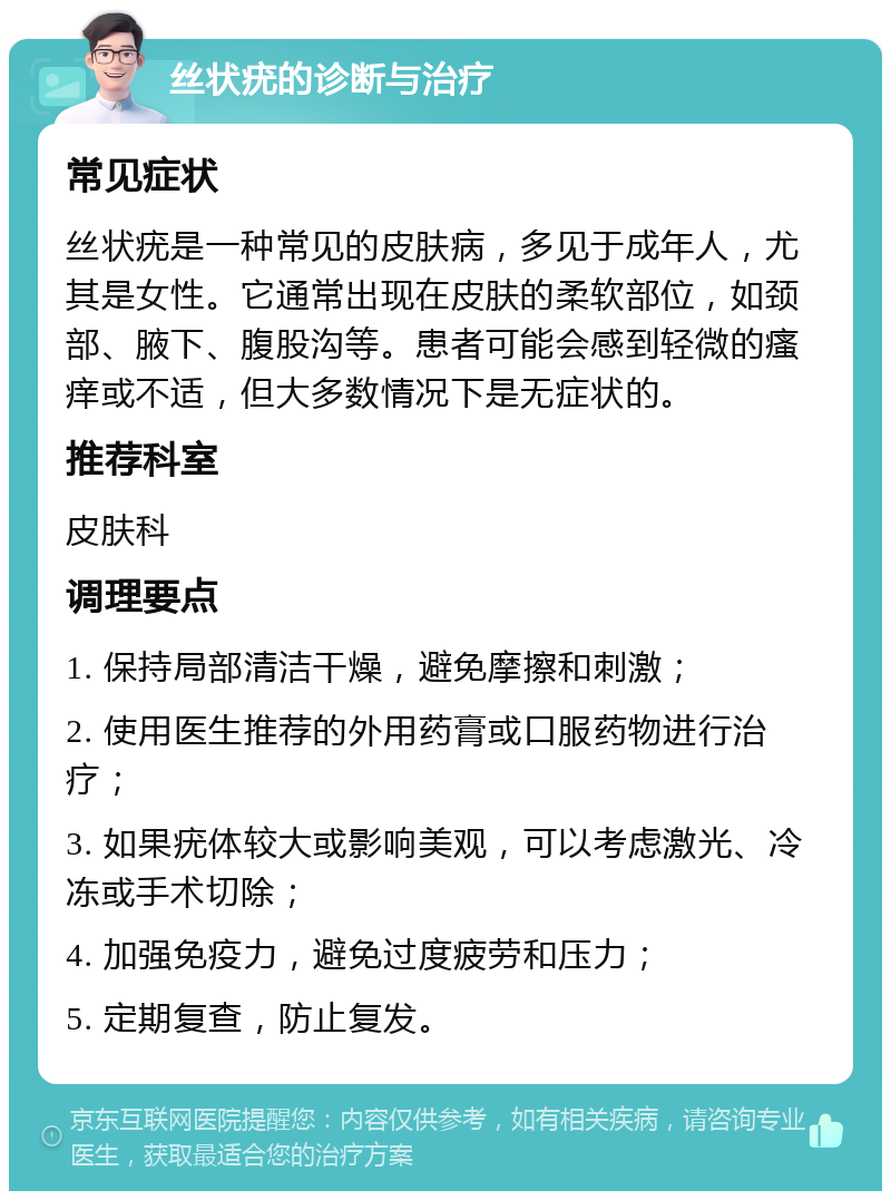 丝状疣的诊断与治疗 常见症状 丝状疣是一种常见的皮肤病，多见于成年人，尤其是女性。它通常出现在皮肤的柔软部位，如颈部、腋下、腹股沟等。患者可能会感到轻微的瘙痒或不适，但大多数情况下是无症状的。 推荐科室 皮肤科 调理要点 1. 保持局部清洁干燥，避免摩擦和刺激； 2. 使用医生推荐的外用药膏或口服药物进行治疗； 3. 如果疣体较大或影响美观，可以考虑激光、冷冻或手术切除； 4. 加强免疫力，避免过度疲劳和压力； 5. 定期复查，防止复发。