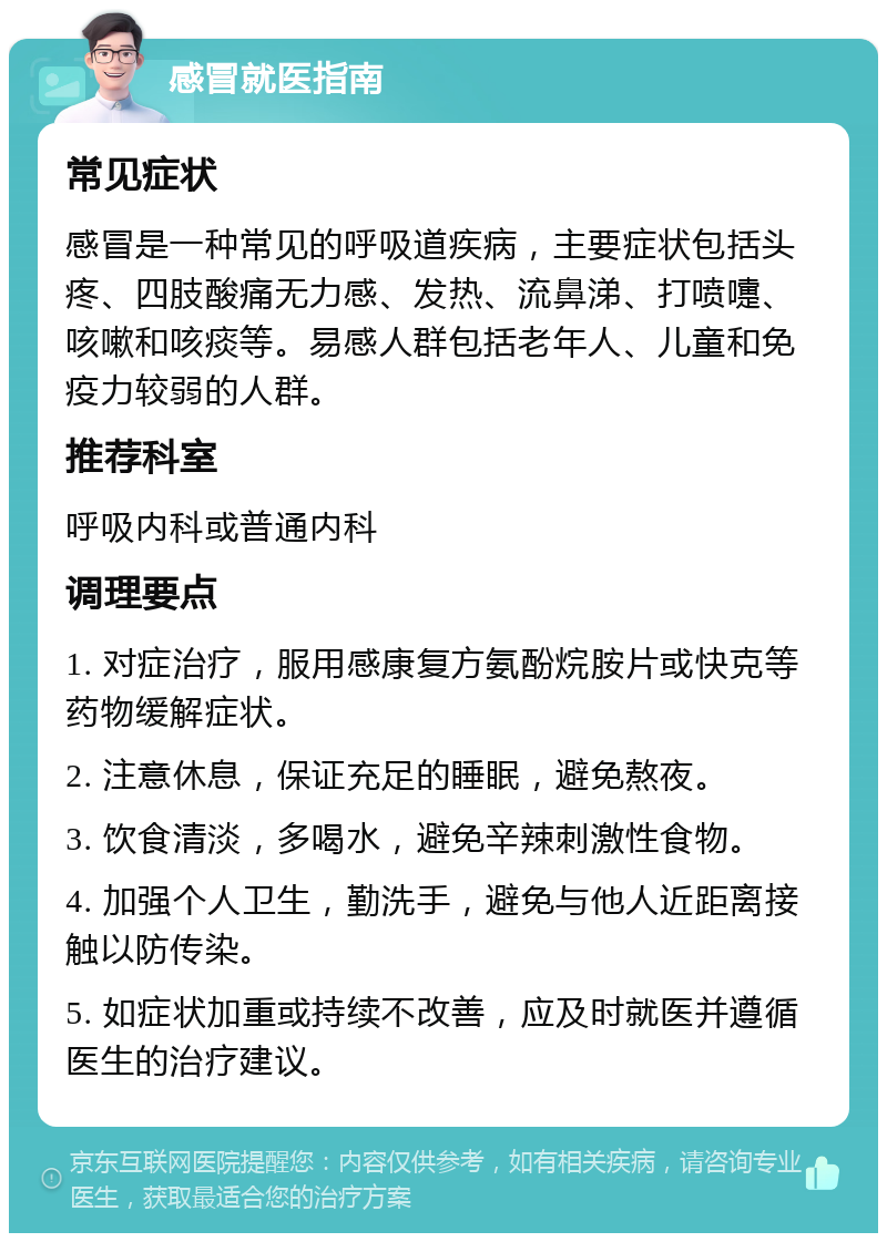 感冒就医指南 常见症状 感冒是一种常见的呼吸道疾病，主要症状包括头疼、四肢酸痛无力感、发热、流鼻涕、打喷嚏、咳嗽和咳痰等。易感人群包括老年人、儿童和免疫力较弱的人群。 推荐科室 呼吸内科或普通内科 调理要点 1. 对症治疗，服用感康复方氨酚烷胺片或快克等药物缓解症状。 2. 注意休息，保证充足的睡眠，避免熬夜。 3. 饮食清淡，多喝水，避免辛辣刺激性食物。 4. 加强个人卫生，勤洗手，避免与他人近距离接触以防传染。 5. 如症状加重或持续不改善，应及时就医并遵循医生的治疗建议。