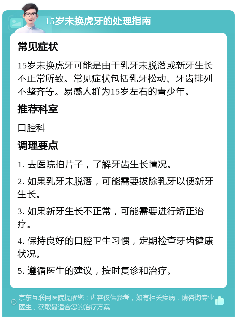 15岁未换虎牙的处理指南 常见症状 15岁未换虎牙可能是由于乳牙未脱落或新牙生长不正常所致。常见症状包括乳牙松动、牙齿排列不整齐等。易感人群为15岁左右的青少年。 推荐科室 口腔科 调理要点 1. 去医院拍片子，了解牙齿生长情况。 2. 如果乳牙未脱落，可能需要拔除乳牙以便新牙生长。 3. 如果新牙生长不正常，可能需要进行矫正治疗。 4. 保持良好的口腔卫生习惯，定期检查牙齿健康状况。 5. 遵循医生的建议，按时复诊和治疗。