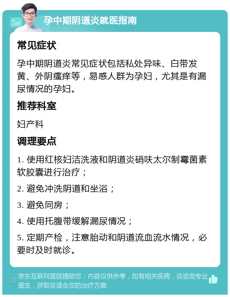 孕中期阴道炎就医指南 常见症状 孕中期阴道炎常见症状包括私处异味、白带发黄、外阴瘙痒等，易感人群为孕妇，尤其是有漏尿情况的孕妇。 推荐科室 妇产科 调理要点 1. 使用红核妇洁洗液和阴道炎硝呋太尔制霉菌素软胶囊进行治疗； 2. 避免冲洗阴道和坐浴； 3. 避免同房； 4. 使用托腹带缓解漏尿情况； 5. 定期产检，注意胎动和阴道流血流水情况，必要时及时就诊。