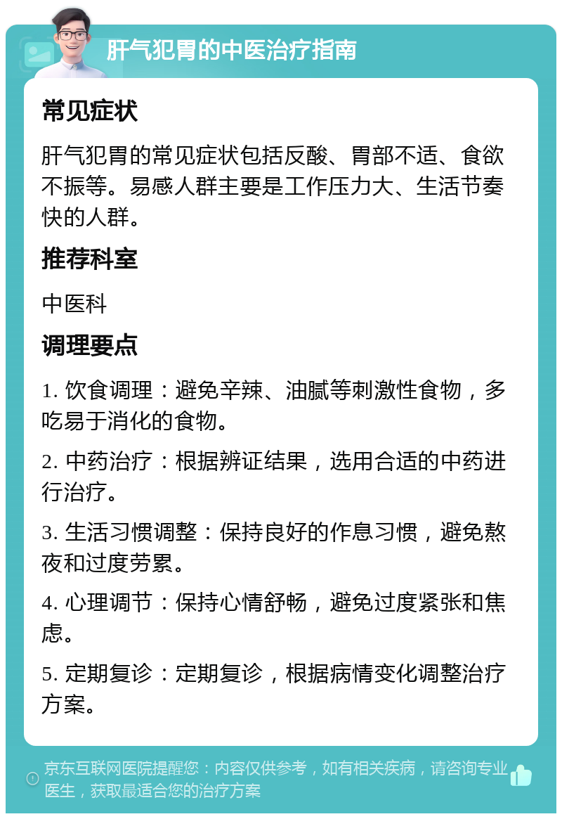 肝气犯胃的中医治疗指南 常见症状 肝气犯胃的常见症状包括反酸、胃部不适、食欲不振等。易感人群主要是工作压力大、生活节奏快的人群。 推荐科室 中医科 调理要点 1. 饮食调理：避免辛辣、油腻等刺激性食物，多吃易于消化的食物。 2. 中药治疗：根据辨证结果，选用合适的中药进行治疗。 3. 生活习惯调整：保持良好的作息习惯，避免熬夜和过度劳累。 4. 心理调节：保持心情舒畅，避免过度紧张和焦虑。 5. 定期复诊：定期复诊，根据病情变化调整治疗方案。