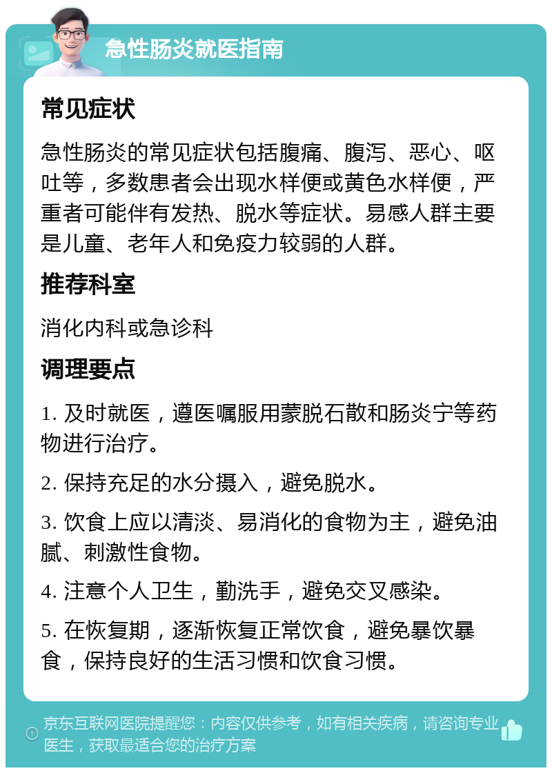 急性肠炎就医指南 常见症状 急性肠炎的常见症状包括腹痛、腹泻、恶心、呕吐等，多数患者会出现水样便或黄色水样便，严重者可能伴有发热、脱水等症状。易感人群主要是儿童、老年人和免疫力较弱的人群。 推荐科室 消化内科或急诊科 调理要点 1. 及时就医，遵医嘱服用蒙脱石散和肠炎宁等药物进行治疗。 2. 保持充足的水分摄入，避免脱水。 3. 饮食上应以清淡、易消化的食物为主，避免油腻、刺激性食物。 4. 注意个人卫生，勤洗手，避免交叉感染。 5. 在恢复期，逐渐恢复正常饮食，避免暴饮暴食，保持良好的生活习惯和饮食习惯。