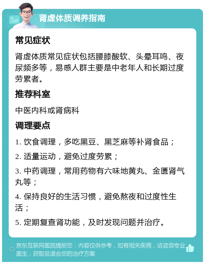 肾虚体质调养指南 常见症状 肾虚体质常见症状包括腰膝酸软、头晕耳鸣、夜尿频多等，易感人群主要是中老年人和长期过度劳累者。 推荐科室 中医内科或肾病科 调理要点 1. 饮食调理，多吃黑豆、黑芝麻等补肾食品； 2. 适量运动，避免过度劳累； 3. 中药调理，常用药物有六味地黄丸、金匮肾气丸等； 4. 保持良好的生活习惯，避免熬夜和过度性生活； 5. 定期复查肾功能，及时发现问题并治疗。