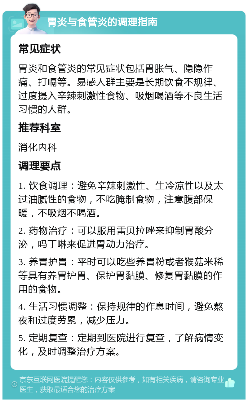 胃炎与食管炎的调理指南 常见症状 胃炎和食管炎的常见症状包括胃胀气、隐隐作痛、打嗝等。易感人群主要是长期饮食不规律、过度摄入辛辣刺激性食物、吸烟喝酒等不良生活习惯的人群。 推荐科室 消化内科 调理要点 1. 饮食调理：避免辛辣刺激性、生冷凉性以及太过油腻性的食物，不吃腌制食物，注意腹部保暖，不吸烟不喝酒。 2. 药物治疗：可以服用雷贝拉唑来抑制胃酸分泌，吗丁啉来促进胃动力治疗。 3. 养胃护胃：平时可以吃些养胃粉或者猴菇米稀等具有养胃护胃、保护胃黏膜、修复胃黏膜的作用的食物。 4. 生活习惯调整：保持规律的作息时间，避免熬夜和过度劳累，减少压力。 5. 定期复查：定期到医院进行复查，了解病情变化，及时调整治疗方案。