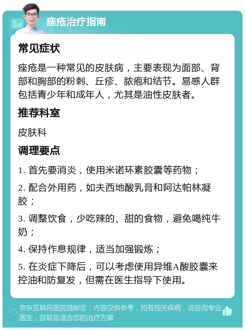 痤疮治疗指南 常见症状 痤疮是一种常见的皮肤病，主要表现为面部、背部和胸部的粉刺、丘疹、脓疱和结节。易感人群包括青少年和成年人，尤其是油性皮肤者。 推荐科室 皮肤科 调理要点 1. 首先要消炎，使用米诺环素胶囊等药物； 2. 配合外用药，如夫西地酸乳膏和阿达帕林凝胶； 3. 调整饮食，少吃辣的、甜的食物，避免喝纯牛奶； 4. 保持作息规律，适当加强锻炼； 5. 在炎症下降后，可以考虑使用异维A酸胶囊来控油和防复发，但需在医生指导下使用。