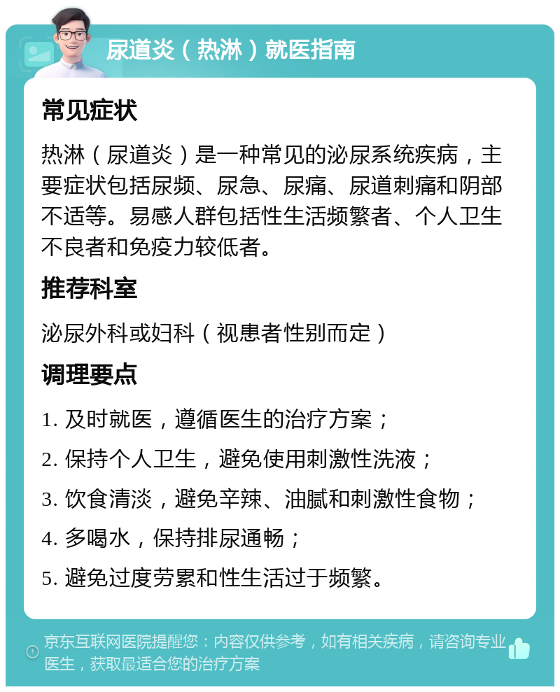 尿道炎（热淋）就医指南 常见症状 热淋（尿道炎）是一种常见的泌尿系统疾病，主要症状包括尿频、尿急、尿痛、尿道刺痛和阴部不适等。易感人群包括性生活频繁者、个人卫生不良者和免疫力较低者。 推荐科室 泌尿外科或妇科（视患者性别而定） 调理要点 1. 及时就医，遵循医生的治疗方案； 2. 保持个人卫生，避免使用刺激性洗液； 3. 饮食清淡，避免辛辣、油腻和刺激性食物； 4. 多喝水，保持排尿通畅； 5. 避免过度劳累和性生活过于频繁。