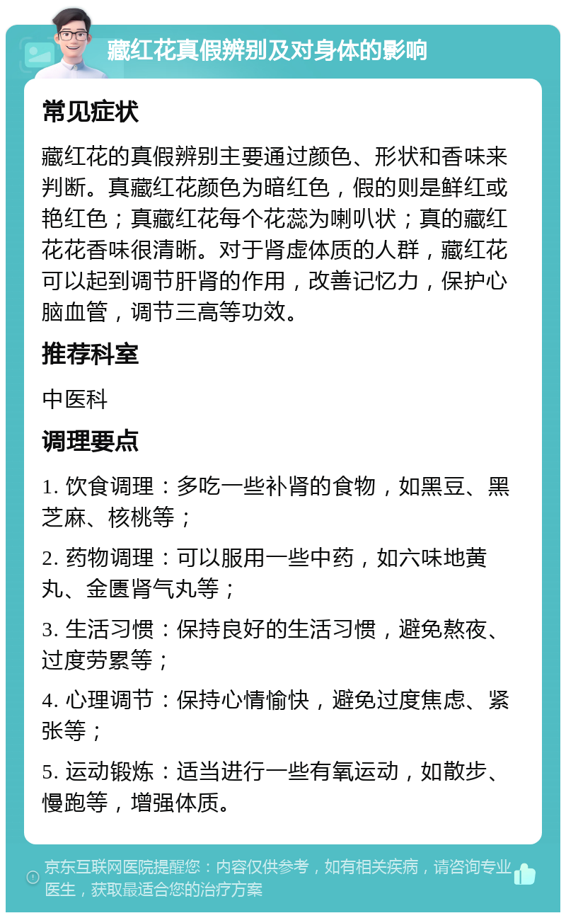 藏红花真假辨别及对身体的影响 常见症状 藏红花的真假辨别主要通过颜色、形状和香味来判断。真藏红花颜色为暗红色，假的则是鲜红或艳红色；真藏红花每个花蕊为喇叭状；真的藏红花花香味很清晰。对于肾虚体质的人群，藏红花可以起到调节肝肾的作用，改善记忆力，保护心脑血管，调节三高等功效。 推荐科室 中医科 调理要点 1. 饮食调理：多吃一些补肾的食物，如黑豆、黑芝麻、核桃等； 2. 药物调理：可以服用一些中药，如六味地黄丸、金匮肾气丸等； 3. 生活习惯：保持良好的生活习惯，避免熬夜、过度劳累等； 4. 心理调节：保持心情愉快，避免过度焦虑、紧张等； 5. 运动锻炼：适当进行一些有氧运动，如散步、慢跑等，增强体质。