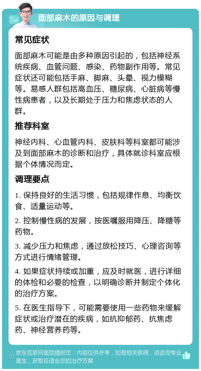 面部麻木的原因与调理 常见症状 面部麻木可能是由多种原因引起的，包括神经系统疾病、血管问题、感染、药物副作用等。常见症状还可能包括手麻、脚麻、头晕、视力模糊等。易感人群包括高血压、糖尿病、心脏病等慢性病患者，以及长期处于压力和焦虑状态的人群。 推荐科室 神经内科、心血管内科、皮肤科等科室都可能涉及到面部麻木的诊断和治疗，具体就诊科室应根据个体情况而定。 调理要点 1. 保持良好的生活习惯，包括规律作息、均衡饮食、适量运动等。 2. 控制慢性病的发展，按医嘱服用降压、降糖等药物。 3. 减少压力和焦虑，通过放松技巧、心理咨询等方式进行情绪管理。 4. 如果症状持续或加重，应及时就医，进行详细的体检和必要的检查，以明确诊断并制定个体化的治疗方案。 5. 在医生指导下，可能需要使用一些药物来缓解症状或治疗潜在的疾病，如抗抑郁药、抗焦虑药、神经营养药等。