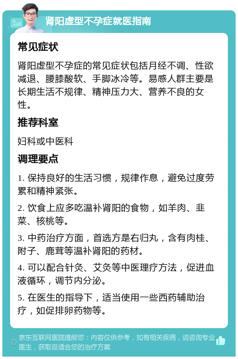 肾阳虚型不孕症就医指南 常见症状 肾阳虚型不孕症的常见症状包括月经不调、性欲减退、腰膝酸软、手脚冰冷等。易感人群主要是长期生活不规律、精神压力大、营养不良的女性。 推荐科室 妇科或中医科 调理要点 1. 保持良好的生活习惯，规律作息，避免过度劳累和精神紧张。 2. 饮食上应多吃温补肾阳的食物，如羊肉、韭菜、核桃等。 3. 中药治疗方面，首选方是右归丸，含有肉桂、附子、鹿茸等温补肾阳的药材。 4. 可以配合针灸、艾灸等中医理疗方法，促进血液循环，调节内分泌。 5. 在医生的指导下，适当使用一些西药辅助治疗，如促排卵药物等。