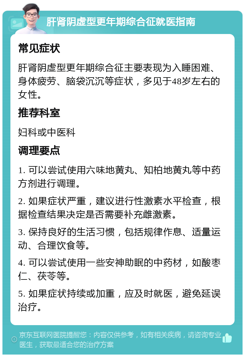 肝肾阴虚型更年期综合征就医指南 常见症状 肝肾阴虚型更年期综合征主要表现为入睡困难、身体疲劳、脑袋沉沉等症状，多见于48岁左右的女性。 推荐科室 妇科或中医科 调理要点 1. 可以尝试使用六味地黄丸、知柏地黄丸等中药方剂进行调理。 2. 如果症状严重，建议进行性激素水平检查，根据检查结果决定是否需要补充雌激素。 3. 保持良好的生活习惯，包括规律作息、适量运动、合理饮食等。 4. 可以尝试使用一些安神助眠的中药材，如酸枣仁、茯苓等。 5. 如果症状持续或加重，应及时就医，避免延误治疗。