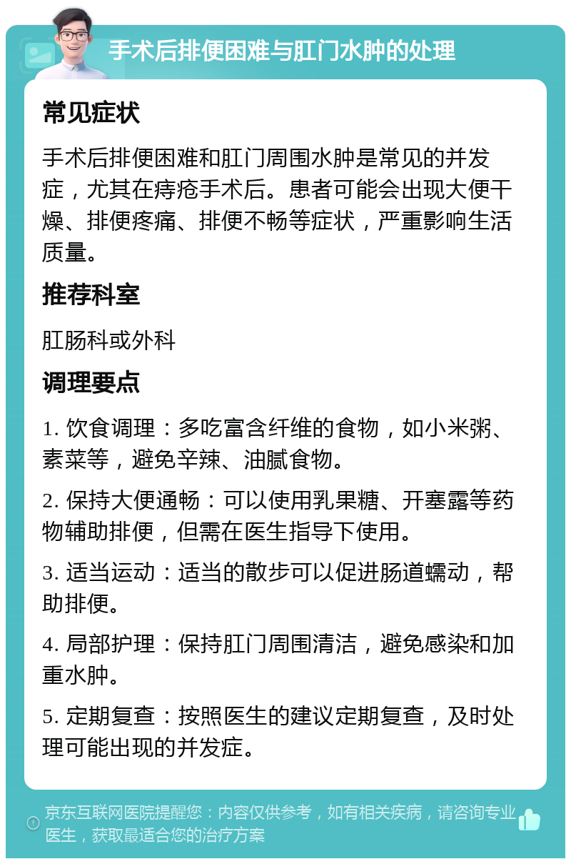 手术后排便困难与肛门水肿的处理 常见症状 手术后排便困难和肛门周围水肿是常见的并发症，尤其在痔疮手术后。患者可能会出现大便干燥、排便疼痛、排便不畅等症状，严重影响生活质量。 推荐科室 肛肠科或外科 调理要点 1. 饮食调理：多吃富含纤维的食物，如小米粥、素菜等，避免辛辣、油腻食物。 2. 保持大便通畅：可以使用乳果糖、开塞露等药物辅助排便，但需在医生指导下使用。 3. 适当运动：适当的散步可以促进肠道蠕动，帮助排便。 4. 局部护理：保持肛门周围清洁，避免感染和加重水肿。 5. 定期复查：按照医生的建议定期复查，及时处理可能出现的并发症。