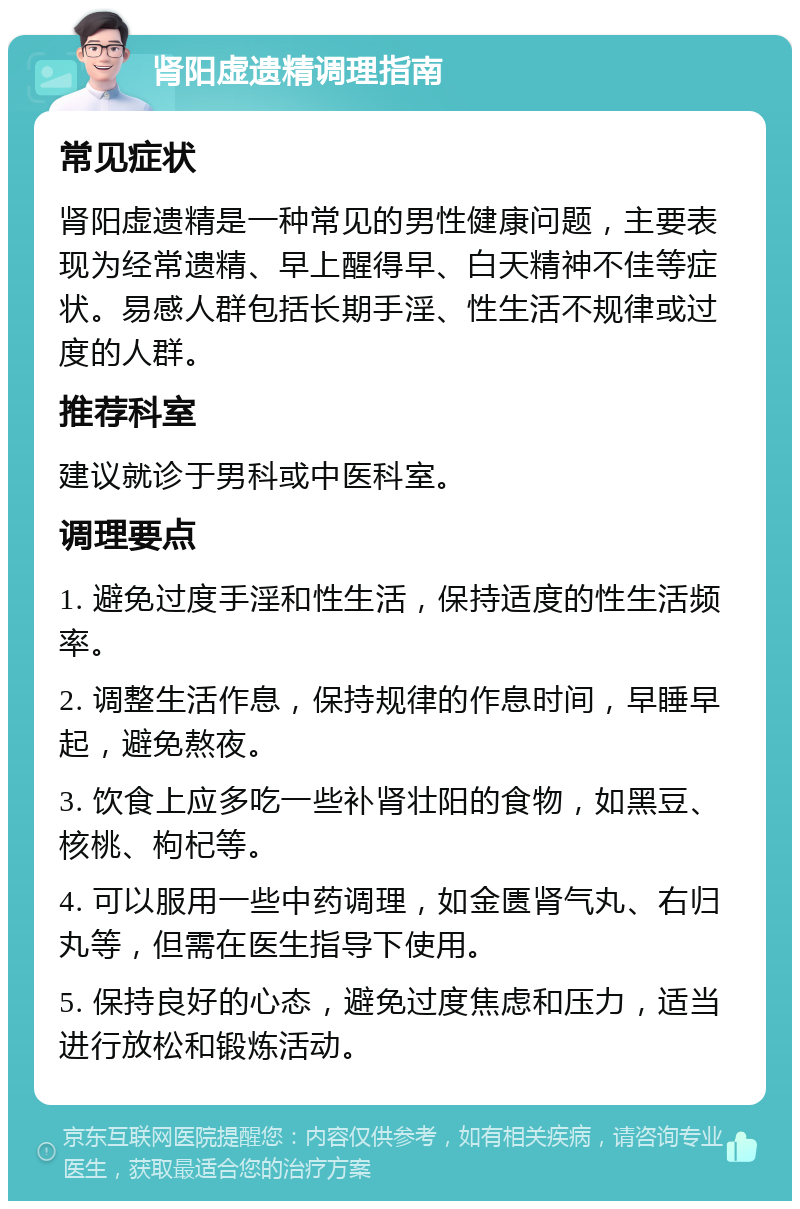 肾阳虚遗精调理指南 常见症状 肾阳虚遗精是一种常见的男性健康问题，主要表现为经常遗精、早上醒得早、白天精神不佳等症状。易感人群包括长期手淫、性生活不规律或过度的人群。 推荐科室 建议就诊于男科或中医科室。 调理要点 1. 避免过度手淫和性生活，保持适度的性生活频率。 2. 调整生活作息，保持规律的作息时间，早睡早起，避免熬夜。 3. 饮食上应多吃一些补肾壮阳的食物，如黑豆、核桃、枸杞等。 4. 可以服用一些中药调理，如金匮肾气丸、右归丸等，但需在医生指导下使用。 5. 保持良好的心态，避免过度焦虑和压力，适当进行放松和锻炼活动。