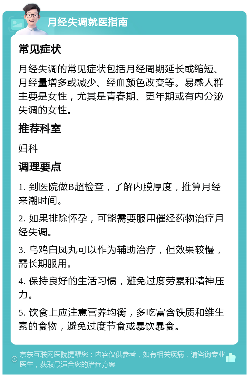 月经失调就医指南 常见症状 月经失调的常见症状包括月经周期延长或缩短、月经量增多或减少、经血颜色改变等。易感人群主要是女性，尤其是青春期、更年期或有内分泌失调的女性。 推荐科室 妇科 调理要点 1. 到医院做B超检查，了解内膜厚度，推算月经来潮时间。 2. 如果排除怀孕，可能需要服用催经药物治疗月经失调。 3. 乌鸡白凤丸可以作为辅助治疗，但效果较慢，需长期服用。 4. 保持良好的生活习惯，避免过度劳累和精神压力。 5. 饮食上应注意营养均衡，多吃富含铁质和维生素的食物，避免过度节食或暴饮暴食。