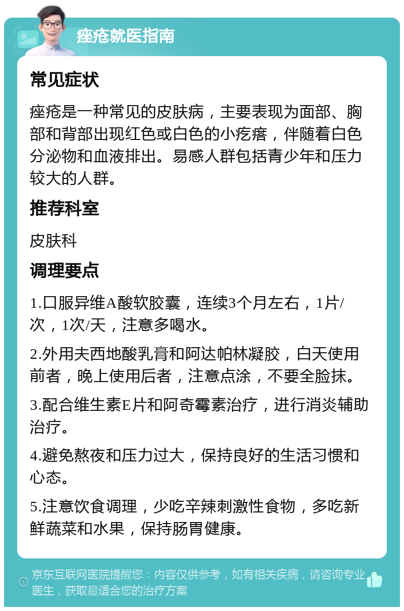 痤疮就医指南 常见症状 痤疮是一种常见的皮肤病，主要表现为面部、胸部和背部出现红色或白色的小疙瘩，伴随着白色分泌物和血液排出。易感人群包括青少年和压力较大的人群。 推荐科室 皮肤科 调理要点 1.口服异维A酸软胶囊，连续3个月左右，1片/次，1次/天，注意多喝水。 2.外用夫西地酸乳膏和阿达帕林凝胶，白天使用前者，晚上使用后者，注意点涂，不要全脸抹。 3.配合维生素E片和阿奇霉素治疗，进行消炎辅助治疗。 4.避免熬夜和压力过大，保持良好的生活习惯和心态。 5.注意饮食调理，少吃辛辣刺激性食物，多吃新鲜蔬菜和水果，保持肠胃健康。