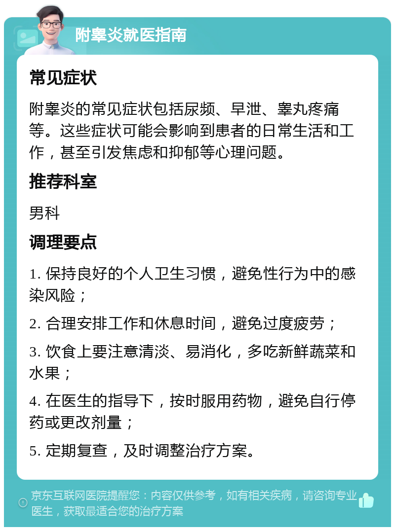 附睾炎就医指南 常见症状 附睾炎的常见症状包括尿频、早泄、睾丸疼痛等。这些症状可能会影响到患者的日常生活和工作，甚至引发焦虑和抑郁等心理问题。 推荐科室 男科 调理要点 1. 保持良好的个人卫生习惯，避免性行为中的感染风险； 2. 合理安排工作和休息时间，避免过度疲劳； 3. 饮食上要注意清淡、易消化，多吃新鲜蔬菜和水果； 4. 在医生的指导下，按时服用药物，避免自行停药或更改剂量； 5. 定期复查，及时调整治疗方案。