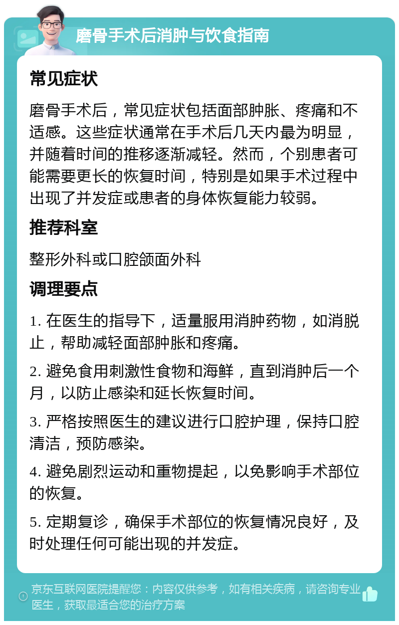 磨骨手术后消肿与饮食指南 常见症状 磨骨手术后，常见症状包括面部肿胀、疼痛和不适感。这些症状通常在手术后几天内最为明显，并随着时间的推移逐渐减轻。然而，个别患者可能需要更长的恢复时间，特别是如果手术过程中出现了并发症或患者的身体恢复能力较弱。 推荐科室 整形外科或口腔颌面外科 调理要点 1. 在医生的指导下，适量服用消肿药物，如消脱止，帮助减轻面部肿胀和疼痛。 2. 避免食用刺激性食物和海鲜，直到消肿后一个月，以防止感染和延长恢复时间。 3. 严格按照医生的建议进行口腔护理，保持口腔清洁，预防感染。 4. 避免剧烈运动和重物提起，以免影响手术部位的恢复。 5. 定期复诊，确保手术部位的恢复情况良好，及时处理任何可能出现的并发症。