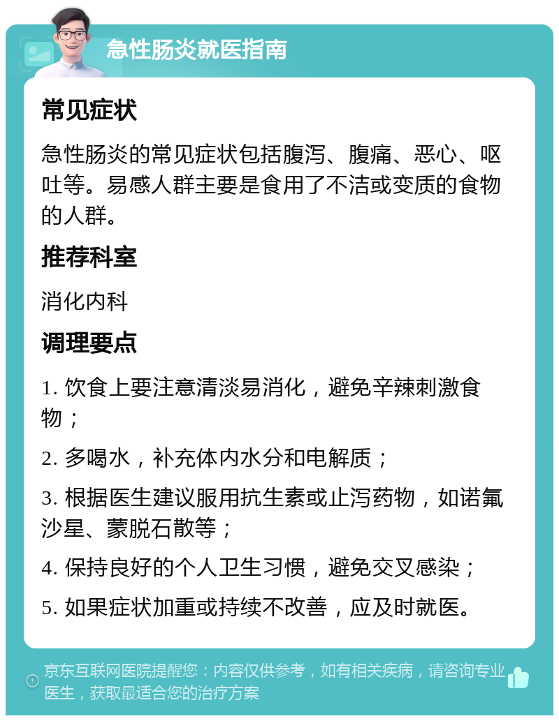 急性肠炎就医指南 常见症状 急性肠炎的常见症状包括腹泻、腹痛、恶心、呕吐等。易感人群主要是食用了不洁或变质的食物的人群。 推荐科室 消化内科 调理要点 1. 饮食上要注意清淡易消化，避免辛辣刺激食物； 2. 多喝水，补充体内水分和电解质； 3. 根据医生建议服用抗生素或止泻药物，如诺氟沙星、蒙脱石散等； 4. 保持良好的个人卫生习惯，避免交叉感染； 5. 如果症状加重或持续不改善，应及时就医。